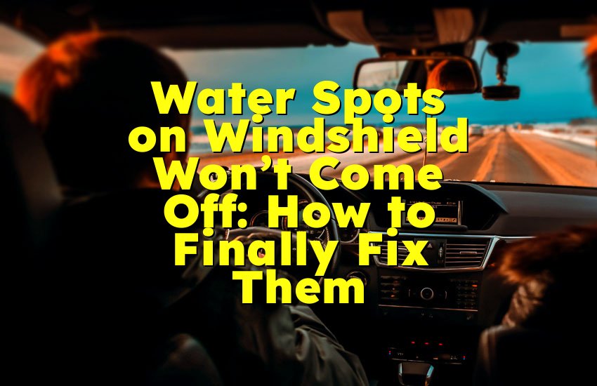 Water Spots on Windshield Won’t Come Off: How to Finally Fix Them