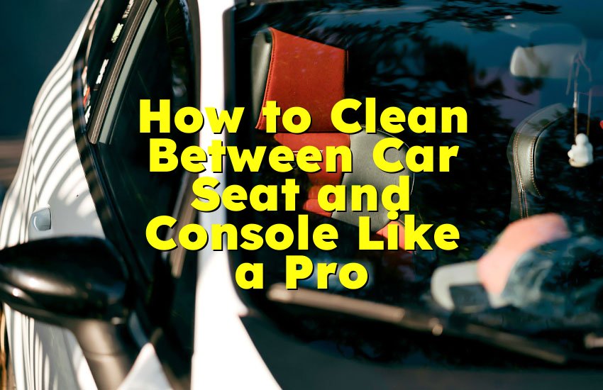 How to Clean Between Car Seat and Console Like a Pro
