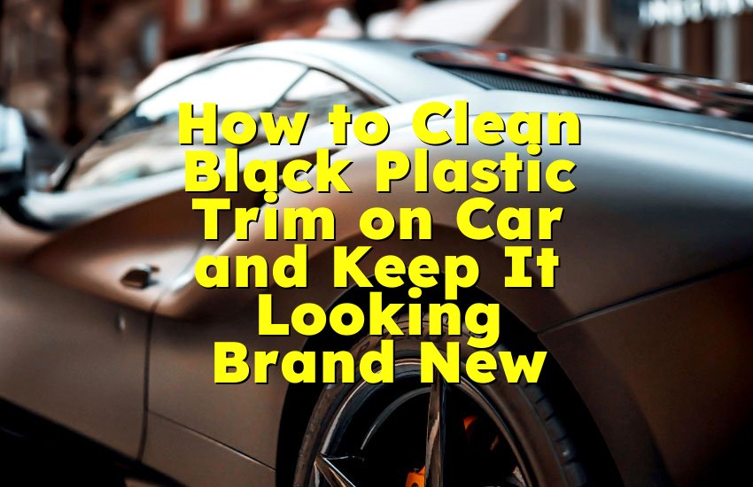 How to Clean Black Plastic Trim on Car and Keep It Looking Brand New