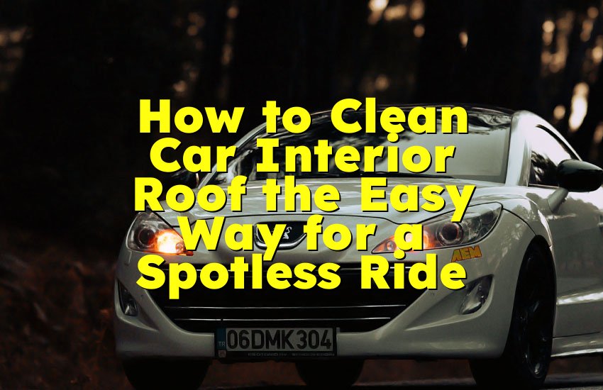 How to Clean Car Interior Roof the Easy Way for a Spotless Ride